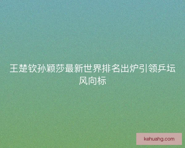 王楚钦孙颖莎最新世界排名出炉引领乒坛风向标
