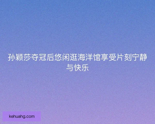 孙颖莎夺冠后悠闲逛海洋馆享受片刻宁静与快乐