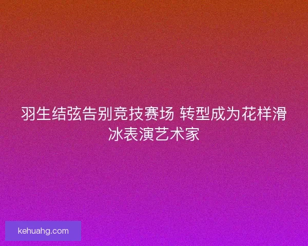 羽生结弦告别竞技赛场 转型成为花样滑冰表演艺术家