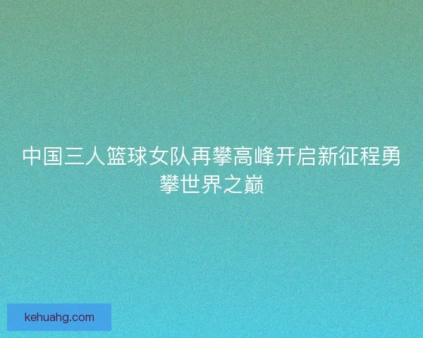 中国三人篮球女队再攀高峰开启新征程勇攀世界之巅